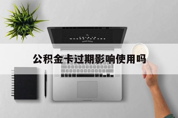 最新公积金卡过期影响使用吗方法分析(最方便真实的象山公积金卡过期影响使用吗怎么办方法)