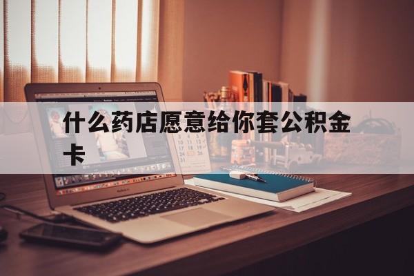 最新什么药店愿意给你套公积金卡方法分析(最方便真实的象山什么药店愿意给你套公积金卡的钱方法)